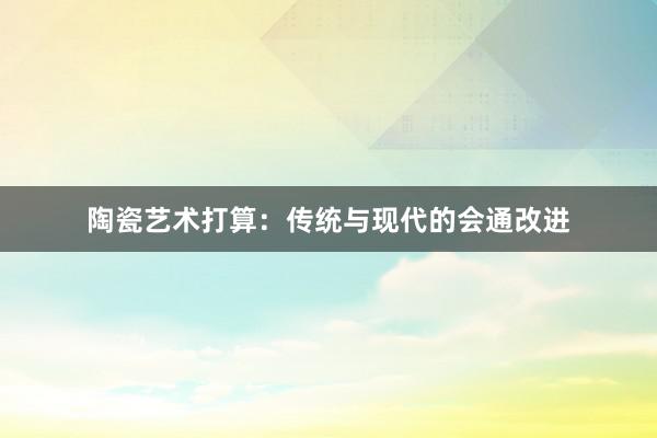 陶瓷艺术打算：传统与现代的会通改进